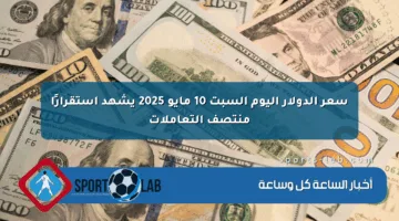 سعر الدولار اليوم السبت 10 مايو 2025 يشهد استقرارًا منتصف التعاملات